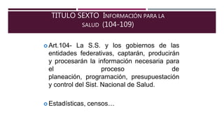 TITULO SEXTO INFORMACIÓN PARA LA
SALUD (104-109)
 Art.104- La S.S. y los gobiernos de las
entidades federativas, captarán, producirán
y procesarán la información necesaria para
el proceso de
planeación, programación, presupuestación
y control del Sist. Nacional de Salud.
 Estadísticas, censos…
 