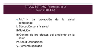 TITULO SÉPTIMO PROMOCIÓN DE LA
SALUD (110-132)
 Art.111- La promoción de la salud
comprende:
I. Educación para la salud
II-Nutrición
III.Control de los efectos del ambiente en la
salud
IV.Salud Ocupacional
V- Fomento sanitario
 