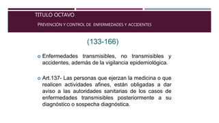 TITULO OCTAVO
PREVENCIÓN Y CONTROL DE ENFERMEDADES Y ACCIDENTES
(133-166)
 Enfermedades transmisibles, no transmisibles y
accidentes, además de la vigilancia epidemiológica.
 Art.137- Las personas que ejerzan la medicina o que
realicen actividades afines, están obligadas a dar
aviso a las autoridades sanitarias de los casos de
enfermedades transmisibles posteriormente a su
diagnóstico o sospecha diagnóstica.
 