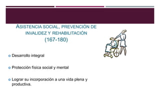TITULO NOVENO
ASISTENCIA SOCIAL, PREVENCIÓN DE
INVALIDEZ Y REHABILITACIÓN
(167-180)
 Desarrollo integral
 Protección física social y mental
 Lograr su incorporación a una vida plena y
productiva.
 