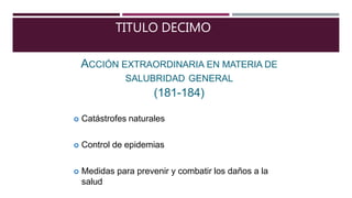 TITULO DECIMO
ACCIÓN EXTRAORDINARIA EN MATERIA DE
SALUBRIDAD GENERAL
(181-184)
 Catástrofes naturales
 Control de epidemias
 Medidas para prevenir y combatir los daños a la
salud
 