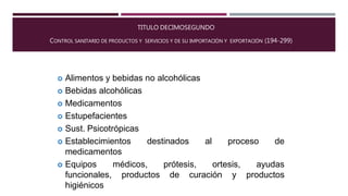 TITULO DECIMOSEGUNDO
CONTROL SANITARIO DE PRODUCTOS Y SERVICIOS Y DE SU IMPORTACIÓN Y EXPORTACIÓN (194-299)
 Alimentos y bebidas no alcohólicas
 Bebidas alcohólicas
 Medicamentos
 Estupefacientes
 Sust. Psicotrópicas
 Establecimientos destinados al proceso de
medicamentos
ortesis,médicos, prótesis,
productos de curación y
ayudas
productos
 Equipos
funcionales,
higiénicos
 
