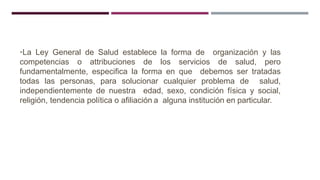 •La Ley General de Salud establece la forma de organización y las
competencias o attribuciones de los servicios de salud, pero
fundamentalmente, especifica la forma en que debemos ser tratadas
todas las personas, para solucionar cualquier problema de salud,
independientemente de nuestra edad, sexo, condición física y social,
religión, tendencia política o afiliación a alguna institución en particular.
 
