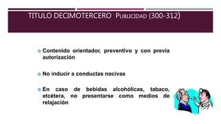 TITULO DECIMOTERCERO PUBLICIDAD (300-312)
 Contenido orientador, preventivo y con previa
autorización
 No inducir a conductas nocivas
bebidas alcohólicas, tabaco,
presentarse como medios de
 En caso de
etcétera, no
relajación
 