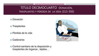 TITULO DECIMOCUARTO DONACIÓN,
TRASPLANTES Y PÉRDIDA DE LA VIDA (313-350)
 Donación
 Trasplantes
 Pérdida de la vida
 Cadáveres
 Control sanitario de la disposición y
trasplantes de órganos , tejidos…
 
