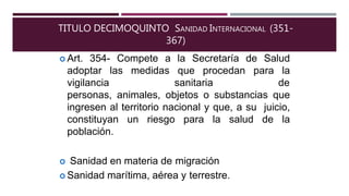 TITULO DECIMOQUINTO SANIDAD INTERNACIONAL (351-
367)
 Art. 354- Compete a la Secretaría de Salud
adoptar las medidas que procedan para la
vigilancia sanitaria de
personas, animales, objetos o substancias que
ingresen al territorio nacional y que, a su juicio,
constituyan un riesgo para la salud de la
población.
 Sanidad en materia de migración
 Sanidad marítima, aérea y terrestre.
 