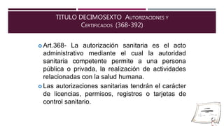 TITULO DECIMOSEXTO AUTORIZACIONES Y
CERTIFICADOS (368-392)
 Art.368- La autorización sanitaria es el acto
administrativo mediante el cual
sanitaria competente permite a
la autoridad
una persona
pública o privada, la realización de actividades
relacionadas con la salud humana.
 Las autorizaciones sanitarias tendrán el carácter
de licencias, permisos, registros o tarjetas de
control sanitario.
 