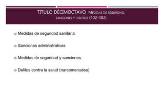 TITULO DÉCIMOCTAVO MEDIDAS DE SEGURIDAD,
SANCIONES Y DELITOS (402-482)
 Medidas de seguridad sanitaria
 Sanciones administrativas
 Medidas de seguridad y sanciones
 Delitos contra la salud (narcomenudeo)
 