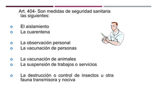 Art. 404- Son medidas de seguridad sanitaria
las siguientes:
 El aislamiento
 La cuarentena
 La observación personal
 La vacunación de personas
 La vacunación de animales
 La suspensión de trabajos o servicios
 La destrucción o control de insectos u otra
fauna transmisora y nociva
 
