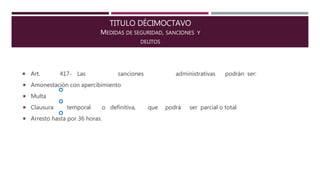 TITULO DÉCIMOCTAVO
MEDIDAS DE SEGURIDAD, SANCIONES Y
DELITOS



 Art. 417- Las sanciones administrativas podrán ser:
 Amonestación con apercibimiento
 Multa
 Clausura temporal o definitiva, que podrá ser parcial o total
 Arresto hasta por 36 horas.
 