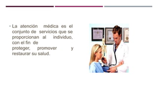 • La atención médica es el
conjunto de servicios que se
proporcionan al individuo,
con el fin de
proteger, promover y
restaurar su salud.
 