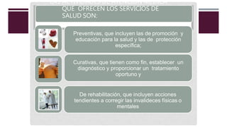 LAS ACTIVIDADES DE ATENCIÓN MÉDICA
QUE OFRECEN LOS SERVICIOS DE
SALUD SON:
Preventivas, que incluyen las de promoción y
educación para la salud y las de protección
específica;
Curativas, que tienen como fin, establecer un
diagnóstico y proporcionar un tratamiento
oportuno y
De rehabilitación, que incluyen acciones
tendientes a corregir las invalideces físicas o
mentales
 