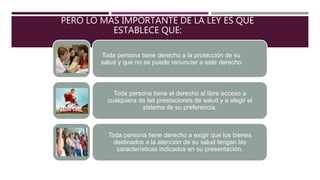 PERO LO MÁS IMPORTANTE DE LA LEY ES QUE
ESTABLECE QUE:
Toda persona tiene derecho a la protección de su
salud y que no se puede renunciar a este derecho.
Toda persona tiene el derecho al libre acceso a
cualquiera de las prestaciones de salud y a elegir el
sistema de su preferencia.
Toda persona tiene derecho a exigir que los bienes
destinados a la atención de su salud tengan las
características indicados en su presentación.
 