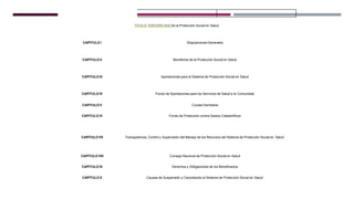 TITULO TERCERO BIS De la Protección Social en Salud
CAPITULO I DisposicionesGenerales
CAPITULO II Beneficios de la Protección Social en Salud
CAPITULO III Aportaciones para el Sistema de Protección Social en Salud
CAPITULO IV Fondo de Aportaciones para los Servicios de Salud a la Comunidad
CAPITULO V Cuotas Familiares
CAPITULO VI Fondo de Protección contra Gastos Catastróficos
CAPITULO VII Transparencia, Control y Supervisión del Manejo de los Recursos del Sistema de Protección Social en Salud
CAPITULO VIII Consejo Nacional de Protección Social en Salud
CAPITULO IX Derechos y Obligaciones de los Beneficiarios
CAPITULO X Causas de Suspensión y Cancelación al Sistema de Protección Social en Salud
 