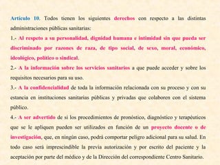 Artículo 10. Todos tienen los siguientes derechos con respecto a las distintas
administraciones públicas sanitarias:
1.- Al respeto a su personalidad, dignidad humana e intimidad sin que pueda ser
discriminado por razones de raza, de tipo social, de sexo, moral, económico,
ideológico, político o sindical.
2.- A la información sobre los servicios sanitarios a que puede acceder y sobre los
requisitos necesarios para su uso.
3.- A la confidencialidad de toda la información relacionada con su proceso y con su
estancia en instituciones sanitarias públicas y privadas que colaboren con el sistema
público.
4.- A ser advertido de si los procedimientos de pronóstico, diagnóstico y terapéuticos
que se le apliquen pueden ser utilizados en función de un proyecto docente o de
investigación, que, en ningún caso, podrá comportar peligro adicional para su salud. En
todo caso será imprescindible la previa autorización y por escrito del paciente y la
aceptación por parte del médico y de la Dirección del correspondiente Centro Sanitario.

 