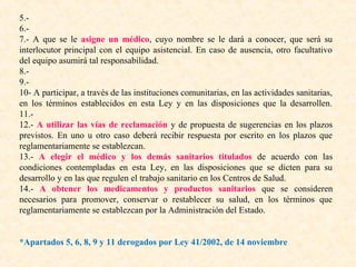5.6.7.- A que se le asigne un médico, cuyo nombre se le dará a conocer, que será su
interlocutor principal con el equipo asistencial. En caso de ausencia, otro facultativo
del equipo asumirá tal responsabilidad.
8.9.10- A participar, a través de las instituciones comunitarias, en las actividades sanitarias,
en los términos establecidos en esta Ley y en las disposiciones que la desarrollen.
11.12.- A utilizar las vías de reclamación y de propuesta de sugerencias en los plazos
previstos. En uno u otro caso deberá recibir respuesta por escrito en los plazos que
reglamentariamente se establezcan.
13.- A elegir el médico y los demás sanitarios titulados de acuerdo con las
condiciones contempladas en esta Ley, en las disposiciones que se dicten para su
desarrollo y en las que regulen el trabajo sanitario en los Centros de Salud.
14.- A obtener los medicamentos y productos sanitarios que se consideren
necesarios para promover, conservar o restablecer su salud, en los términos que
reglamentariamente se establezcan por la Administración del Estado.
*Apartados 5, 6, 8, 9 y 11 derogados por Ley 41/2002, de 14 noviembre

 