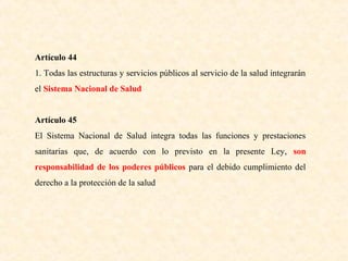 Artículo 44
1. Todas las estructuras y servicios públicos al servicio de la salud integrarán
el Sistema Nacional de Salud
Artículo 45
El Sistema Nacional de Salud integra todas las funciones y prestaciones
sanitarias que, de acuerdo con lo previsto en la presente Ley, son
responsabilidad de los poderes públicos para el debido cumplimiento del
derecho a la protección de la salud

 