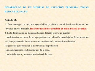 DESARROLLO DE UN MODELO DE ATENCIÓN PRIMARIA: ZONAS
BÁSICAS DE SALUD
Artículo 62.
1. Para conseguir la máxima operatividad y eficacia en el funcionamiento de los
servicios a nivel primario, las áreas de salud se dividirán en zonas básicas de salud.
2. En la delimitación de las zonas básicas deberán tenerse en cuenta:
•Las distancias máximas de las agrupaciones de población mas alejadas de los servicios
y el tiempo normal a invertir en su recorrido usando los medios ordinarios.
•El grado de concentración o dispersión de la población.
•Las características epidemiológicas de la zona.
•Las instalaciones y recursos sanitarios de la zona.

 