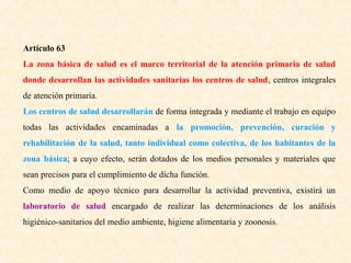 Artículo 63
La zona básica de salud es el marco territorial de la atención primaria de salud
donde desarrollan las actividades sanitarias los centros de salud, centros integrales
de atención primaria.
Los centros de salud desarrollarán de forma integrada y mediante el trabajo en equipo
todas las actividades encaminadas a la promoción, prevención, curación y
rehabilitación de la salud, tanto individual como colectiva, de los habitantes de la
zona básica; a cuyo efecto, serán dotados de los medios personales y materiales que
sean precisos para el cumplimiento de dicha función.
Como medio de apoyo técnico para desarrollar la actividad preventiva, existirá un
laboratorio de salud encargado de realizar las determinaciones de los análisis
higiénico-sanitarios del medio ambiente, higiene alimentaria y zoonosis .

 