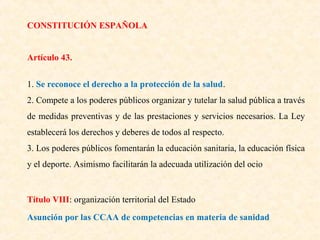 CONSTITUCIÓN ESPAÑOLA
Artículo 43.
1. Se reconoce el derecho a la protección de la salud.
2. Compete a los poderes públicos organizar y tutelar la salud pública a través
de medidas preventivas y de las prestaciones y servicios necesarios. La Ley
establecerá los derechos y deberes de todos al respecto.
3. Los poderes públicos fomentarán la educación sanitaria, la educación física
y el deporte. Asimismo facilitarán la adecuada utilización del ocio

Título VIII: organización territorial del Estado
Asunción por las CCAA de competencias en materia de sanidad

 