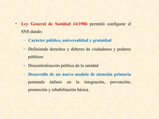 • Ley General de Sanidad 14/1986 permitió configurar el
SNS dando:
– Carácter público, universalidad y gratuidad
– Definiendo derechos y deberes de ciudadanos y poderes
públicos
– Descentralización política de la sanidad
– Desarrollo de un nuevo modelo de atención primaria
poniendo

énfasis

en

la

integración,

promoción y rehabilitación básica.

prevención,

 
