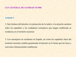 LEY GENERAL DE SANIDAD 14/1986

Artículo 1
2. Son titulares del derecho a la protección de la salud y a la atención sanitaria
todos los españoles y los ciudadanos extranjeros que tengan establecida su
residencia en el territorio nacional.
3. Los extranjeros no residentes en España, así como los españoles fuera del
territorio nacional, tendrán garantizado tal derecho en la forma que las leyes y
convenios internacionales establezcan

 