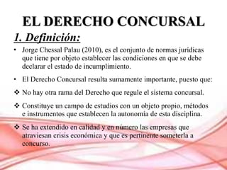 EL DERECHO CONCURSAL
1. Definición:
• Jorge Chessal Palau (2010), es el conjunto de normas jurídicas
que tiene por objeto ...