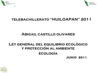 telebachillerato “HUILOAPAN” 2011 Abigail castillo olivares Ley general del equilibrio ecológico y protección al ambiente ecología JUNIO  2011  