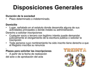 Disposiciones Generales
Duración de la sociedad
• Plazo determinado o indeterminado.

Domicilio
• Lugar, señalado en el estatuto donde desarrolla alguna de sus
   actividades principales o donde instala su administración.
Derecho a solicitar inscripciones
• Cualquier socio o tercero con legitimo interés puede demandar
   judicialmente el otorgamiento de la escritura publica o solicitar la
   inscripción
• Toda persona cuyo nombramiento ha sido inscrito tiene derecho a que
   el Registro inscriba su renuncia
.
Plazos para solicitar las inscripciones
• A partir de la fecha de realización
del acto o de aprobación del acta
 