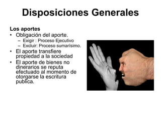 Disposiciones Generales
Los aportes
• Obligación del aporte.
   – Exigir : Proceso Ejecutivo
   – Excluir: Proceso sumarísimo.
• El aporte transfiere
  propiedad a la sociedad
• El aporte de bienes no
  dinerarios se reputa
  efectuado al momento de
  otorgarse la escritura
  publica.
 
