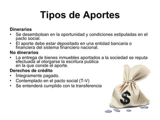 Tipos de Aportes
Dinerarios
• Se desembolsan en la oportunidad y condiciones estipuladas en el
   pacto social.
• El aporte debe estar depositado en una entidad bancaria o
   financiera del sistema financiero nacional.
No dinerarios
• La entrega de bienes inmuebles aportados a la sociedad se reputa
   efectuada al otorgarse la escritura publica
   en la que conste el aporte.
Derechos de crédito
• Íntegramente pagado.
• Contemplado en el pacto social (T-V)
• Se entenderá cumplido con la transferencia
 