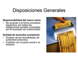 Disposiciones Generales
Responsabilidad del nuevo socio
• De acuerdo a la forma societaria
  respectiva, por todas las
  obligaciones sociales contraídas
  por la sociedad con anterioridad.

Nulidad de acuerdos societarios
• Omisión de las formalidades de
  publicidad prescritas.
• Conflicto con el pacto social o el
  estatuto,
 