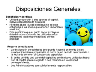 Disposiciones Generales
Beneficios y perdidas
• Utilidad: proporción a sus aportes al capital.
  (Salvo estipulación de estatuto)
• Perdidas (Solo puede exceptuarse de esta
  obligación a los socios que aportan únicamente
  servicios)
• Esta prohibido que el pacto social excluya a
  determinados socios de las utilidades o los
  exonere de toda responsabilidad por las
  perdidas


 Reparto de utilidades
 • La distribución de utilidades solo puede hacerse en merito de los
   estados financieros preparados al cierre de un periodo determinado o
   la fecha de corte en circunstancias especiales.
 • Si se ha perdido una parte del capital no se distribuye utilidades hasta
   que el capital sea reintegrado o sea reducido en la cantidad
   correspondiente.
 • Los Administradores son solidariamente responsables.
 