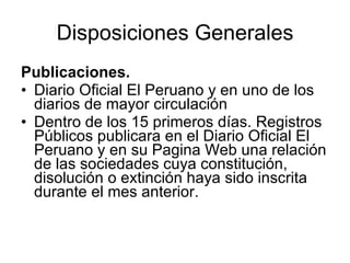 Disposiciones Generales
Publicaciones.
• Diario Oficial El Peruano y en uno de los
  diarios de mayor circulación
• Dentro de los 15 primeros días. Registros
  Públicos publicara en el Diario Oficial El
  Peruano y en su Pagina Web una relación
  de las sociedades cuya constitución,
  disolución o extinción haya sido inscrita
  durante el mes anterior.
 