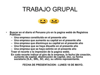 TRABAJO GRUPAL


•   Buscar en el diario el Peruano y/o en la pagina webb de Registros
    Públicos:
     – Una empresa constituida en el presente año
     – Una empresa que aumento su capital en el presente año
     – Una empresa que disminuyo su capital en el presente año
     – Una Empresa que se haya disuelto en el presente año
     – Una empresa que se haya extinto en el presente año
     Traer el recorte o la impresión de la pagina webb.
     En cada recorte indicar el giro de la empresa, la fecha (de creación,
       aumento de capital, disminución de capital, etc), su forma
       societaria (S.A., SRL, SC, etc), su ultimo representante.

               FECHA DE PRESENTACION : LUNES 18 DE MAYO.
 