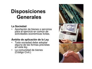 Disposiciones
  Generales
La Sociedad
• Aportación de bienes o servicios
   para el ejercicio en común de
   actividades económicas licitas.

Ámbito de aplicación de la Ley
• Toda sociedad debe adoptar
  alguna de las formas previstas
  en esta ley.
• La comunidad de bienes
  (Código Civil.)
 