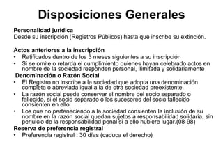 Disposiciones Generales
Personalidad jurídica
Desde su inscripción (Registros Públicos) hasta que inscribe su extinción.

Actos anteriores a la inscripción
• Ratificados dentro de los 3 meses siguientes a su inscripción
• Si se omite o retarda el cumplimiento quienes hayan celebrado actos en
   nombre de la sociedad responden personal, ilimitada y solidariamente
 Denominación o Razón Social
• El Registro no inscribe a la sociedad que adopta una denominación
   completa o abreviada igual a la de otra sociedad preexistente.
• La razón social puede conservar el nombre del socio separado o
   fallecido, si el socio separado o los sucesores del socio fallecido
   consienten en ello.
• Los que no perteneciendo a la sociedad consienten la inclusión de su
   nombre en la razón social quedan sujetos a responsabilidad solidaria, sin
   perjuicio de la responsabilidad penal si a ello hubiere lugar.(08-98)
Reserva de preferencia registral
• Preferencia registral : 30 días (caduca el derecho)
 