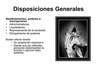Disposiciones Generales
Nombramientos, poderes e
  inscripciones
• Administradores,
• Liquidadores,
• Representante de la sociedad
• Otorgamiento de poderes

Surten efecto desde:
    – Su aceptación expresa o
    – Desde que las referidas
      personas desempeñan la
      función o ejercen tales
      poderes.
 