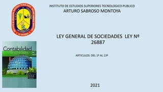 INSTITUTO DE ESTUDIOS SUPERIORES TECNOLOGICO PUBLICO
ARTURO SABROSO MONTOYA
LEY GENERAL DE SOCIEDADES LEY Nº
26887
2021
ARTICULOS: DEL 1º AL 13º
 