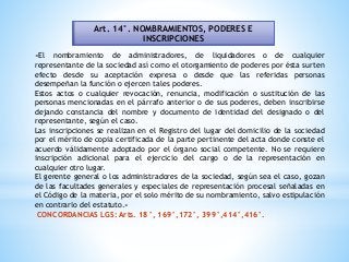 Art. 14°. NOMBRAMIENTOS, PODERES E
INSCRIPCIONES
«El nombramiento de administradores, de liquidadores o de cualquier
representante de la sociedad así como el otorgamiento de poderes por ésta surten
efecto desde su aceptación expresa o desde que las referidas personas
desempeñan la función o ejercen tales poderes.
Estos actos o cualquier revocación, renuncia, modificación o sustitución de las
personas mencionadas en el párrafo anterior o de sus poderes, deben inscribirse
dejando constancia del nombre y documento de identidad del designado o del
representante, según el caso.
Las inscripciones se realizan en el Registro del lugar del domicilio de la sociedad
por el mérito de copia certificada de la parte pertinente del acta donde conste el
acuerdo válidamente adoptado por el órgano social competente. No se requiere
inscripción adicional para el ejercicio del cargo o de la representación en
cualquier otro lugar.
El gerente general o los administradores de la sociedad, según sea el caso, gozan
de las facultades generales y especiales de representación procesal señaladas en
el Código de la materia, por el solo mérito de su nombramiento, salvo estipulación
en contrario del estatuto.»
CONCORDANCIAS LGS: Arts. 18°, 169°,172°, 399°,414°,416°.
 