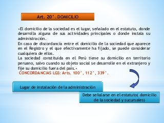 Art. 20°. DOMICILIO
«El domicilio de la sociedad es el lugar, señalado en el estatuto, donde
desarrolla alguna de sus actividades principales o donde instala su
administración.
En caso de discordancia entre el domicilio de la sociedad que aparece
en el Registro y el que efectivamente ha fijado, se puede considerar
cualquiera de ellos.
La sociedad constituida en el Perú tiene su domicilio en territorio
peruano, salvo cuando su objeto social se desarrolle en el extranjero y
fije su domicilio fuera del país.»
CONCORDANCIAS LGS: Arts. 100°, 112°, 339°.
Lugar de instalación de la administración
Debe señalarse en el estatuto( domicilio
de la sociedad y sucursales)
 