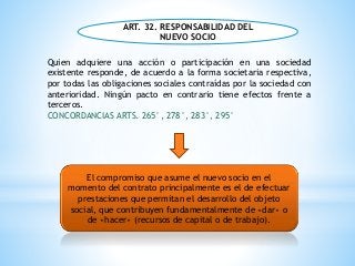 ART. 32. RESPONSABILIDAD DEL
NUEVO SOCIO
Quien adquiere una acción o participación en una sociedad
existente responde, de acuerdo a la forma societaria respectiva,
por todas las obligaciones sociales contraídas por la sociedad con
anterioridad. Ningún pacto en contrario tiene efectos frente a
terceros.
CONCORDANCIAS ARTS. 265°, 278°, 283°, 295°
El compromiso que asume el nuevo socio en el
momento del contrato principalmente es el de efectuar
prestaciones que permitan el desarrollo del objeto
social, que contribuyen fundamentalmente de «dar» o
de «hacer» (recursos de capital o de trabajo).
 