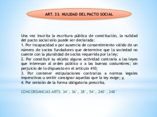 ART. 33. NULIDAD DEL PACTO SOCIAL
Una vez inscrita la escritura pública de constitución, la nulidad
del pacto social sólo puede ser declarada:
1. Por incapacidad o por ausencia de consentimiento válido de un
número de socios fundadores que determine que la sociedad no
cuente con la pluralidad de socios requerida por la ley;
2. Por constituir su objeto alguna actividad contraria a las leyes
que interesan al orden público o a las buenas costumbres; sin
perjuicio de lo dispuesto en el artículo 410;
3. Por contener estipulaciones contrarias a normas legales
imperativas u omitir consignar aquellas que la ley exige; y,
4. Por omisión de la forma obligatoria prescrita.
CONCORDANCIAS ARTS. 34°, 36°, 38°, 54°, 240°, 248°
 
