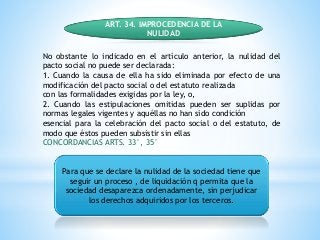 ART. 34. IMPROCEDENCIA DE LA
NULIDAD
No obstante lo indicado en el artículo anterior, la nulidad del
pacto social no puede ser declarada:
1. Cuando la causa de ella ha sido eliminada por efecto de una
modificación del pacto social o del estatuto realizada
con las formalidades exigidas por la ley, o,
2. Cuando las estipulaciones omitidas pueden ser suplidas por
normas legales vigentes y aquéllas no han sido condición
esencial para la celebración del pacto social o del estatuto, de
modo que éstos pueden subsistir sin ellas
CONCORDANCIAS ARTS. 33°, 35°
Para que se declare la nulidad de la sociedad tiene que
seguir un proceso , de liquidación q permita que la
sociedad desaparezca ordenadamente, sin perjudicar
los derechos adquiridos por los terceros.
 