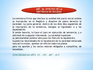 ART. 36. EFECTOS DE LA
SENTENCIA DE NULIDAD
La sentencia firme que declara la nulidad del pacto social ordena
su inscripción en el Registro y disuelve de pleno derecho la
sociedad. La junta general, dentro de los diez días siguientes de
la inscripción de la sentencia, designa al liquidador o a los
liquidadores.
Si omite hacerlo, lo hace el juez en ejecución de sentencia, y a
solicitud de cualquier interesado. La sociedad mantiene
su personalidad jurídica sólo para los fines de la liquidación.
Cuando las necesidades de la liquidación de la sociedad declarada
nula así lo exijan, quedan sin efecto todos los plazos
para los aportes y los socios estarán obligados a cumplirlos, de
inmediato.
CONCORDANCIAS ARTS. 33°, 139°, 407°, 413°
 