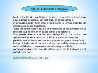 ART. 39. BENEFICIOS Y PÉRDIDAS
La distribución de beneficios a los socios se realiza en proporción
a sus aportes al capital. Sin embargo, el pacto social o
el estatuto pueden fijar otras proporciones o formas distintas de
distribución de los beneficios.
Todos los socios deben asumir la proporción de las pérdidas de la
sociedad que se fije en el pacto social o el estatuto.
Sólo puede exceptuarse de esta obligación a los socios que
aportan únicamente servicios. A falta de pacto expreso, las
pérdidas son asumidas en la misma proporción que los beneficios.
Está prohibido que el pacto social excluya a determinados socios
de las utilidades o los exonere de toda responsabilidad
por las pérdidas, salvo en este último caso, por lo indicado en el
párrafo anterior
CONCORDANCIAS ARTS. 40°, 230°
 