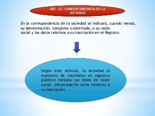 ART. 42. CORRESPONDENCIA DE LA
SOCIEDAD
En la correspondencia de la sociedad se indicará, cuando menos,
su denominación, completa o abreviada, o su razón
social y los datos relativos a su inscripción en el Registro.
Según este articulo, la sociedad al
momento de inscribirse en registros
públicos indicara sus datos de razón
social, denominación otros relativos a
su inscripción.
 