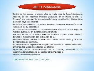 ART. 44. PUBLICACIONES
Dentro de los quince primeros días de cada mes la Superintendencia
Nacional de los Registros Públicos publicará en el Diario Oficial "El
Peruano" una relación de las sociedades cuya constitución, disolución o
extinción haya sido inscrita
durante el mes anterior, con indicación de su denominación o razón social
y los datos de su inscripción.
En la misma oportunidad la Superintendencia Nacional de los Registros
Públicos publicará, en el referido Diario Oficial,
una relación de las modificaciones de estatuto o pacto social inscritas
durante el mes anterior, con indicación de la
denominación o razón social, una sumilla de la modificación y los datos
de inscripción de la misma.
Para efecto de lo dispuesto en los párrafos anteriores, dentro de los diez
primeros días útiles de cada mes las oficinas
registrales, bajo responsabilidad de su titular, remitirán a la
Superintendencia Nacional de los Registros Públicos la
información correspondiente.
CONCORDANCIAS ARTS. 211°, 337°,355°.
 