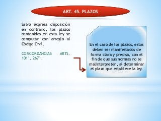 ART. 45. PLAZOS
Salvo expresa disposición
en contrario, los plazos
contenidos en esta ley se
computan con arreglo al
Código Civil.
CONCORDANCIAS ARTS.
101°, 267°.
En el caso de los plazos, estos
deben ser manifestados de
forma clara y precisa, con el
fin de que sus normas no se
malinterpreten, al determinar
el plazo que establece la ley.
 