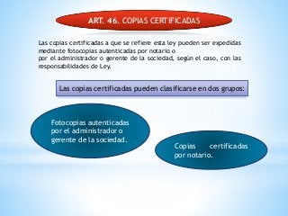 ART. 46. COPIAS CERTIFICADAS
Las copias certificadas a que se refiere esta ley pueden ser expedidas
mediante fotocopias autenticadas por notario o
por el administrador o gerente de la sociedad, según el caso, con las
responsabilidades de Ley.
Fotocopias autenticadas
por el administrador o
gerente de la sociedad.
Copias certificadas
por notario.
Las copias certificadas pueden clasificarse en dos grupos:
 